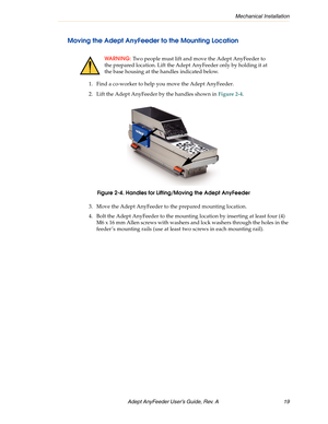 Page 19Mechanical Installation
Adept AnyFeeder User’s Guide, Rev. A  19
Moving the Adept AnyFeeder to the Mounting Location
1. Find a co-worker to help you move the Adept AnyFeeder.
2. Lift the Adept AnyFeeder by the handles shown in Figure 2-4.
Figure 2-4. Handles for Lifting/Moving the Adept AnyFeeder
3. Move the Adept AnyFeeder to the prepared mounting location.
4. Bolt the Adept AnyFeeder to the mounting location by inserting at least four (4) 
M6 x 16 mm Allen screws with washers and lock washers through...
