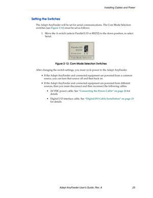 Page 25Installing Cables and Power
Adept AnyFeeder User’s Guide, Rev. A  25
Setting the Switches
The Adept AnyFeeder will be set for serial communications. The Com Mode Selection 
switches (see Figure 2-12) must be set as follows:
1. Move the A switch (selects Parallel I/O or RS232) to the down position, to select 
Serial.
Figure 2-12. Com Mode Selection Switches
After changing the switch settings, you must cycle power to the Adept AnyFeeder. 
 If the Adept AnyFeeder and connected equipment are powered from a...