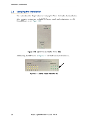 Page 26Chapter 2 - Installation
26 Adept AnyFeeder User’s Guide, Rev. A 
2.6 Verifying the Installation
This section describes the procedure for verifying the Adept AnyFeeder after installation. 
After wiring the system, turn on the 24 VDC power supply and verify that the two (2) 
Status LEDs are on (see Figure 2-13).
Figure 2-13. I/O Power and Motor Power LEDs
Additionally, the LED shown in Figure 2-14 will blink to indicate Serial mode.
Figure 2-14. Serial Mode Indicator LED 
