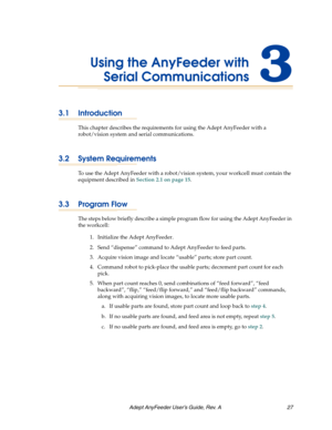 Page 27Adept AnyFeeder User’s Guide, Rev. A  27
Using the AnyFeeder with
Serial Communications3
3.1 Introduction
This chapter describes the requirements for using the Adept AnyFeeder with a 
robot/vision system and serial communications.
3.2 System Requirements
To use the Adept AnyFeeder with a robot/vision system, your workcell must contain the 
equipment described in Section 2.1 on page 15.
3.3 Program Flow
The steps below briefly describe a simple program flow for using the Adept AnyFeeder in 
the workcell:...