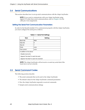 Page 28Chapter 3 - Using the AnyFeeder with Serial Communications
28 Adept AnyFeeder User’s Guide, Rev. A 
3.4 Serial Communications
This section describes how to set up serial communications with the Adept AnyFeeder. 
NOTE: If you want to communicate with your Adept AnyFeeder using 
digital I/O rather than serial communications, refer to Chapter 4 for the 
cable pin/wire assignments.
Setting the Serial Port Communication Parameters
In order for the SmartController CX to communicate properly with the Adept...