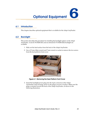 Page 45Adept AnyFeeder User’s Guide, Rev. A  45
Optional Equipment6
6.1 Introduction
This chapter describes optional equipment that is available for the Adept AnyFeeder.
6.2 Backlight
This section describes the procedure for installing the backlight option on the Adept 
AnyFeeder. A red (P/N 05284-201) and an infrared (P/N 05284-202) backlight are 
available.
1. Slide out the feed surface from the back of the Adept AnyFeeder.
2. Use a 2.5 mm Allen wrench and 7 mm wrench or socket to remove the two screws 
from...