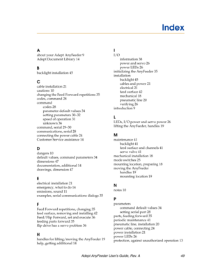 Page 49Adept AnyFeeder User’s Guide, Rev. A 49
A
about your Adept AnyFeeder 9
Adept Document Library 14
B
backlight installation 45
C
cable installation 21
cautions 10
changing the Feed Forward repetitions 35
codes, command 28
command
codes 28
parameter default values 34
setting parameters 30–32
speed of operation 31
unknown 36
command, serial 29–30
communications, serial 28
connecting the power cable 24
Customer Service assistance 14
D
dangers 10
default values, command parameters 34
dimensions 47...