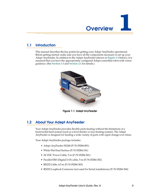 Page 9Adept AnyFeeder User’s Guide, Rev. A  9
Overview1
1.1 Introduction
This manual describes the key points for getting your Adept AnyFeeder operational. 
Before getting started, make sure you have all the components necessary to set up your 
Adept AnyFeeder. In addition to the Adept AnyFeeder (shown in Figure 1-1 below), it is 
assumed that you have the appropriately configured Adept-controlled robot with vision 
guidance. (See Section 1.3 and Section 2.1 for details.)
Figure 1-1. Adept AnyFeeder
1.2 About...