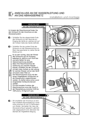 Page 6ANSCHLUSS
AN DAS ABWASSERNETZ
ANSCHLUSS
AN DIE WASSERLEITUNG
7
ANSCHLUSS AN DIE WASSERLEITUNG UND
AN DAS ABWASSERNETZ
Im Inneren der Waschtrommel finden Sie
den Schlauch für den Anschluss an das
Abwassersystem:
a   Schließen Sie das abgewinkelte Ende
des Schlauchs an das Gewinde am
Eingang des Ventils an, welches sich auf
der hinteren Seite des Geräts befindet.
b   Schließen Sie das andere Ende des
Schlauchs an den Wasseranschluss an.
Wenn dies geschehen ist, ziehen Sie die
Mutter gut an.
installation...