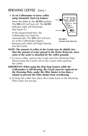 Page 114.To set Coffeemaker to brew coffee
using Automatic Start-Up feature:
Move the Slider to the AUTOposition.
The ONLED will turn off. The AUTO
Indicator Light will illuminate.
(See Figure 6.) 
At the programmed time, the
Coffeemaker turn itself on
automatically. The ONLED will turn
on as the Coffeemaker begins 
brewing and coffee will begin flowing
into the Carafe.
NOTE: The amount of coffee in the Carafe may be slightly less
than the amount of water placed in the Water Reservoir, since
some of the water...