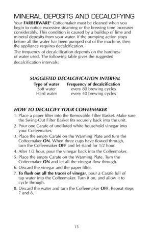 Page 1413
MINERAL DEPOSITS AND DECALCIFYING
Your FARBERWARE®Coffeemaker must be cleaned when you 
begin to notice excessive steaming or the brewing time increases
considerably. This condition is caused by a buildup of lime and
mineral deposits from your water. If the pumping action stops
before all the water has been pumped out of the machine, then 
the appliance requires decalcification.
The frequency of decalcification depends on the hardness 
of water used. The following table gives the suggested...