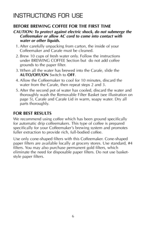 Page 76
INSTRUCTIONS FOR USE
BEFORE BREWING COFFEE FOR THE FIRST TIME
CAUTION: To protect against electric shock, do not submerge the
Coffeemaker or allow AC cord to come into contact with
water or other liquids.
1. After carefully unpacking from carton, the inside of your
Coffeemaker and Carafe must be cleaned.
2. Brew 10 cups of fresh water only. Follow the instructions 
under BREWING COFFEE Section but  do not add coffee
grounds to the paper filter.
3. When all the water has brewed into the Carafe, slide...