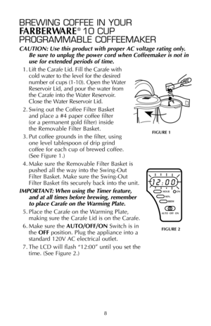 Page 98
BREWING COFFEE IN YOUR
FARBERWARE®10 CUP 
PROGRAMMABLE COFFEEMAKER
CAUTION: Use this product with proper AC voltage rating only.
Be sure to unplug the power cord when Coffeemaker is not in
use for extended periods of time.
1. Lift the Carafe Lid. Fill the Carafe with
cold water to the level for the desired
number of cups (1-10). Open the Water
Reservoir Lid, and pour the water from
the Carafe into the Water Reservoir.
Close the Water Reservoir Lid.
2. Swing out the Coffee Filter Basket 
and place a #4...