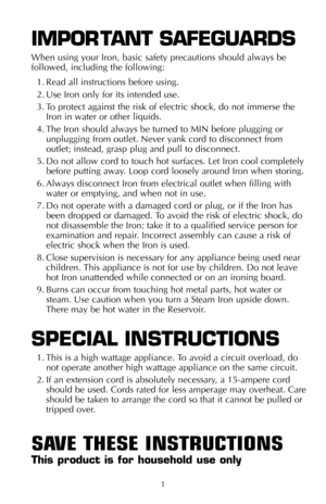Page 21
IMPOR TANT SAFEGUARDS
When using your Iron, basic safety precautions should always be
followed, including the following:
1. Read all instructions before using.
2. Use Iron only for its intended use. 
3. To protect against the risk of electric shock, do not immerse the
Iron in water or other liquids.
4. The Iron should always be turned to MIN before plugging or
unplugging from outlet. Never yank cord to disconnect from
outlet; instead, grasp plug and pull to disconnect.
5. Do not allow cord to touch hot...