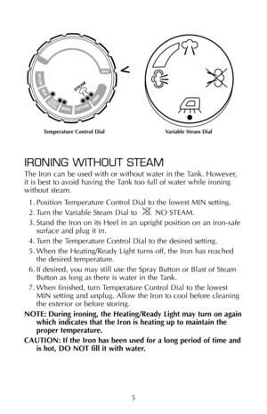 Page 6STEAM
MIN
5
IRONING WITHOUT STEAM
The Iron can be used with or without water in the Tank. However, 
it is best to avoid having the Tank too full of water while ironing 
without steam.
1. Position Temperature Control Dial to the lowest MIN setting.
2. Turn the Variable Steam Dial to        NO STEAM.
3. Stand the Iron on its Heel in an upright position on an iron-safe
surface and plug it in.
4. Turn the Temperature Control Dial to the desired setting.
5. When the Heating/Ready Light turns off, the Iron has...
