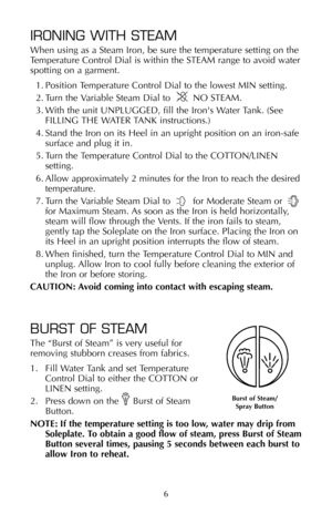 Page 76 6
IRONING WITH STEAM
When using as a Steam Iron, be sure the temperature setting on the
Temperature Control Dial is within the STEAM range to avoid water
spotting on a garment.
1. Position Temperature Control Dial to the lowest MIN setting.
2. Turn the Variable Steam Dial to        NO STEAM.
3. With the unit UNPLUGGED, fill the Irons Water Tank. (See
FILLING THE WATER TANK instructions.)
4. Stand the Iron on its Heel in an upright position on an iron-safe
surface and plug it in.
5. Turn the Temperature...
