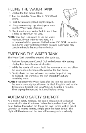 Page 98
FILLING THE WATER TANK
1. Unplug the Iron before filling.
2. Turn the Variable Steam Dial to NO STEAM
setting.
3. Hold the Iron upright but slightly tipped..
4. Using a measuring cup, slowly pour water
into the Water Tank Opening.
5. Check see-through Water Tank to see if Iron
is filled to Maximum Fill Line.
NOTE:Your Iron is designed to use tap water.
However, if your water is very hard, it is
recommended that you use distilled water. DO NOT use water
from home water softening systems because such...