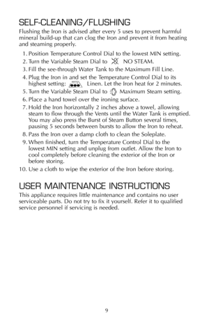 Page 109
SELF-CLEANING/FLUSHING
Flushing the Iron is advised after every 5 uses to prevent harmful
mineral build-up that can clog the Iron and prevent it from heating
and steaming properly. 
1. Position Temperature Control Dial to the lowest MIN setting.
2. Turn the Variable Steam Dial to         NO STEAM.
3. Fill the see-through Water Tank to the Maximum Fill Line.
4. Plug the Iron in and set the Temperature Control Dial to its
highest setting:            Linen. Let the Iron heat for 2 minutes.
5. Turn the...