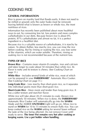 Page 11COOKING RICE
GENERAL INFORMATION
Rice is grown on marshy land that floods easily. It does not need to
be milled or ground; only the outer husks must be removed,
leaving behind what is known as brown or whole rice, the most
nutritious of rices.
Information has recently been published about more healthful
ways to eat, by consuming less fat, less protein and more complex
carbohydrates in our diets. Because brown rice is about 8%
protein, 87% carbohydrates and almost no fat, it is a perfect
ingredient in a...