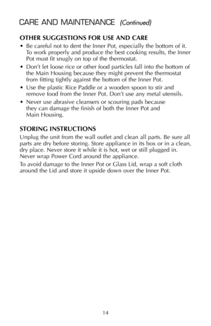 Page 15OTHER SUGGESTIONS FOR USE AND CARE
• Be careful not to dent the Inner Pot, especially the bottom of it.
To work properly and produce the best cooking results, the Inner
Pot must fit snugly on top of the thermostat.
• Don’t let loose rice or other food particles fall into the bottom of
the Main Housing because they might prevent the thermostat
from fitting tightly against the bottom of the Inner Pot.
• Use the plastic Rice Paddle or a wooden spoon to stir and
remove food from the Inner Pot. Don’t use any...