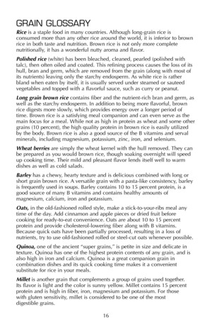 Page 17GRAIN GLOSSARY
Riceis a staple food in many countries. Although long-grain rice is
consumed more than any other rice around the world, it is inferior to brown
rice in both taste and nutrition. Brown rice is not only more complete
nutritionally, it has a wonderful nutty aroma and flavor.
Polished rice (white) has been bleached, cleaned, pearled (polished with
talc), then often oiled and coated. This refining process causes the loss of its
hull, bran and germ, which are removed from the grain (along with...