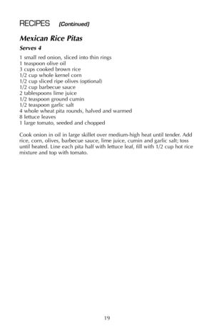 Page 20Mexican Rice Pitas
Serves 4
1 small red onion, sliced into thin rings
1 teaspoon olive oil
3 cups cooked brown rice
1/2 cup whole kernel corn
1/2 cup sliced ripe olives (optional) 
1/2 cup barbecue sauce
2 tablespoons lime juice
1/2 teaspoon ground cumin
1/2 teaspoon garlic salt
4 whole wheat pita rounds, halved and warmed
8 lettuce leaves
1 large tomato, seeded and chopped
Cook onion in oil in large skillet over medium-high heat until tender. Add
rice, corn, olives, barbecue sauce, lime juice, cumin and...