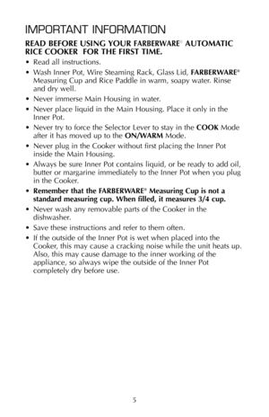 Page 6IMPORTANT INFORMATION
READ BEFORE USING YOUR FARBERWARE®AUTOMATIC
RICE COOKER  FOR THE FIRST TIME.
• Read all instructions.
• Wash Inner Pot, Wire Steaming Rack, Glass Lid, FARBERWARE
®
Measuring Cup and Rice Paddle in warm, soapy water. Rinse
and dry well.
• Never immerse Main Housing in water.
• Never place liquid in the Main Housing. Place it only in the
Inner Pot.
• Never try to force the Selector Lever to stay in the COOKMode
after it has moved up to the ON/WARMMode.
• Never plug in the Cooker...