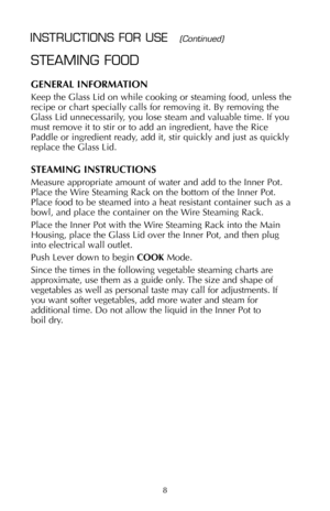 Page 9STEAMING FOOD
GENERAL INFORMATION
Keep the Glass Lid on while cooking or steaming food, unless the
recipe or chart specially calls for removing it. By removing the
Glass Lid unnecessarily, you lose steam and valuable time. If you
must remove it to stir or to add an ingredient, have the Rice
Paddle or ingredient ready, add it, stir quickly and just as quickly
replace the Glass Lid.
STEAMING INSTRUCTIONS
Measure appropriate amount of water and add to the Inner Pot.
Place the Wire Steaming Rack on the...
