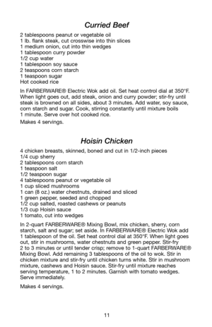 Page 1211
Curried Beef
2 tablespoons peanut or vegetable oil
1 lb. flank steak, cut crosswise into thin slices
1 medium onion, cut into thin wedges
1 tablespoon curry powder
1/2 cup water
1 tablespoon soy sauce
2 teaspoons corn starch 
1 teaspoon sugar
Hot cooked rice
In FARBERWARE® Electric Wok add oil. Set heat control dial at 350°F.
When light goes out, add steak, onion and curry powder; stir-fry until
steak is browned on all sides, about 3 minutes. Add water, soy sauce,
corn starch and sugar. Cook, stirring...