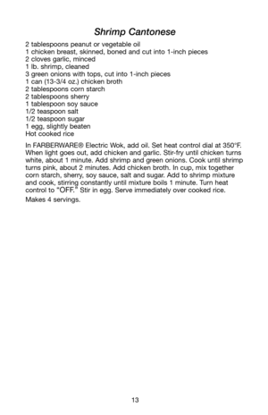 Page 1413
Shrimp Cantonese
2 tablespoons peanut or vegetable oil
1 chicken breast, skinned, boned and cut into 1-inch pieces
2 cloves garlic, minced
1 lb. shrimp, cleaned
3 green onions with tops, cut into 1-inch pieces
1 can (13-3/4 oz.) chicken broth
2 tablespoons corn starch
2 tablespoons sherry
1 tablespoon soy sauce
1/2 teaspoon salt
1/2 teaspoon sugar
1 egg, slightly beaten
Hot cooked rice
In FARBERWARE® Electric Wok, add oil. Set heat control dial at 350°F.
When light goes out, add chicken and garlic....