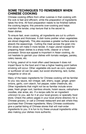 Page 5Chinese cooking differs from other cuisines in that cooking with
the wok is fast and efficient, while the preparation of ingredients
takes the time. All food preparation needs to be finished before
the cooking begins; this prevents over-cooking and helps
maintain the tender, crisp texture that is the secret to 
Asian dishes.
To ensure fast, even cooking, all ingredients are cut to uniform
size, shape and thickness. A dish looks prettier when vegetables
are sliced diagonally. This also exposes a greater...