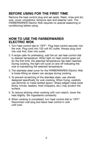 Page 76
BEFORE USING FOR THE FIRST TIME
Remove the heat control plug and set aside. Wash, rinse and dry
wok, cover, chopsticks, tempura rack and steamer rack. The
FARBERWARE® Electric Wok requires no special seasoning or
conditioning before using.
HOW TO USE THE FARBERWARE® 
ELECTRIC WOK
1. Turn heat control dial to “OFF”. Plug heat control securely into
the wok. Plug cord into 120 volt AC outlet. Always plug cord
into wok first, then into outlet.
2. If recipe calls for preheating, add the oil; set heat...