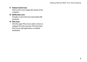 Page 77
Getting Started With Your Dell Desktop 
11Volume Control Icon
Click on this icon to adjust the volume of the 
computer
12Notification area
Includes a clock and icons associated with 
programs
13Plus Icons
Click the upper Plus Icon to add or remove a 
category from the Launcher  Click the lower 
Plus Icon to add applications or website 
bookmarks 