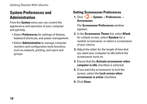 Page 1010
Getting Started With Ubuntu 
System Preferences and 
Administration
From the System menu you can control the 
appearance and operation of your computer 
and get help
Select •	Preferences for settings of themes, 
keyboard shortcuts, and power management 
Select •	Administration to manage computer 
monitors and configuration tools functions 
such as network, printing, and users and 
groups
Setting Screensaver Preferences
Click1  → System→ Preferences→ 
Screensaver
The Screensaver...