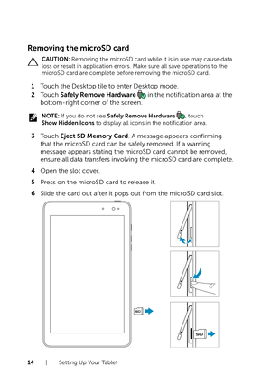 Page 1414  |  Setting Up Your Tablet
Removing the microSD card
CAUTION: Removing the microSD card while it is in use may cause data 
loss or result in application errors. Make sure all save operations to the 
microSD card are complete before removing the microSD card.
1 Touch the Desktop tile to enter Desktop mode.
2 Touch Safely Remove Hardware  in the notification area at the 
bottom-right corner of the screen.
NOTE: If you do not see Safely Remove Hardware , touch  
Show Hidden Icons to display all icons in...