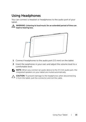 Page 15Using Your Tablet  |  15
Using Headphones
You can connect a headset or headphones to the audio port of your 
tablet.
WARNING: Listening to loud music for an extended period of time can 
lead to hearing loss. 
1 Connect headphones to the audio port (3.5 mm) on the tablet. 
2 Insert the earphones in your ears and adjust the volume level to a 
comfortable level.
NOTE: When you connect an audio device to the 3.5 mm audio jack, the 
integrated speakers on your tablet are muted automatically.
CAUTION: To...