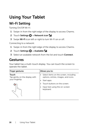 Page 1616  |  Using Your Tablet
Using Your Tablet
Wi-Fi Setting
Turning On/Off Wi-Fi:
1 Swipe-in from the right edge of the display to access Charms. 
2 Touch Settings → Network icon .
3 Swipe Wi-Fi icon left or right to turn Wi-Fi on or off.
Connecting to a network:
1 Swipe-in from the right edge of the display to access Charms. 
2 Touch Settings → Available .
3 Select an available network from the list and touch Connect.
Gestures
Your tablet has a multi-touch display. You can touch the screen to 
operate the...