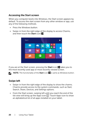 Page 2020  |  Using Your Tablet
Accessing the Start screen
When you computer boots into Windows, the Start screen appears by 
default. To access the start screen from any other window or app, use 
any of the following methods.
•	Press the Windows button.
•	Swipe-in from the right edge of the display to access Charms, 
and then touch the Start icon .
If you are at the Start screen, pressing the Start icon  takes you to 
the most recently used app or most recently viewed screen.
NOTE: The functionality of the...