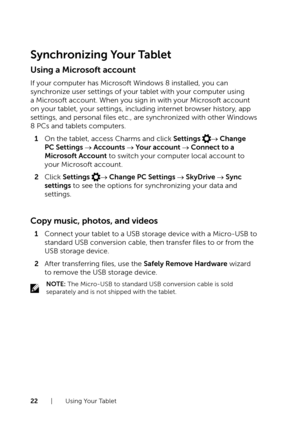 Page 2222  |  Using Your Tablet
Synchronizing Your Tablet
Using a Microsoft account
If your computer has Microsoft Windows 8 installed, you can 
synchronize user settings of your tablet with your computer using 
a Microsoft account. When you sign in with your Microsoft account 
on your tablet, your settings, including internet browser history, app 
settings, and personal files etc., are synchronized with other Windows 
8 PCs and tablets computers.
1 On the tablet, access Charms and click Settings → Change 
PC...