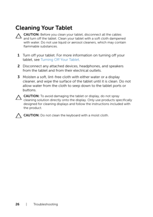 Page 2626  |  Troubleshooting
Cleaning Your Tablet
CAUTION: Before you clean your tablet, disconnect all the cables 
and turn off the tablet. Clean your tablet with a soft cloth dampened 
with water. Do not use liquid or aerosol cleaners, which may contain 
flammable substances.
1 Turn off your tablet. For more information on turning off your 
tablet, see Turning Off Your Tablet.
2 Disconnect any attached devices, headphones, and speakers 
from the tablet and from their electrical outlets.
3 Moisten a soft,...