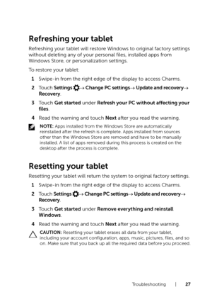 Page 27Troubleshooting  |  27
Refreshing your tablet
Refreshing your tablet will restore Windows to original factory settings 
without deleting any of your personal files, installed apps from 
Windows Store, or personalization settings.
To restore your tablet:
1 Swipe-in from the right edge of the display to access Charms. 
2 Touch Settings → Change PC settings→ Update and recovery→ 
Recovery.
3 Touch Get started under Refresh your PC without affecting your 
files.
4 Read the warning and touch Next after you...