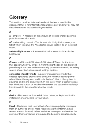 Page 3232  |  Glossary
Glossary
This section provides information about the terms used in this 
document that is for informational purposes only and may or may not 
describe features included with your tablet.
A
A - ampere - A measure of the amount of electric charge passing a 
point in an electric circuit.
AC - alternating current - The form of electricity that powers your 
tablet when you plug the AC adapter power cable in to an electrical 
outlet.
ambient light sensor - A feature that helps to control the...