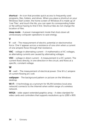 Page 3434  |  Glossary
shortcut - An icon that provides quick access to frequently used 
programs, files, folders, and drives. When you place a shortcut on your 
Windows Start screen, the home screen of Windows 8 is made up of 
‘Live Tiles’, and touch the tile, you can open its corresponding folder 
or file without having to find it first. Shortcut tiles do not change the 
location of files.
sleep mode - A power management mode that shuts down all 
unnecessary computer operations to save energy.
V
V - volt -...