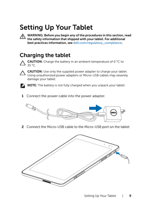 Page 9Setting Up Your Tablet  |  9
Setting Up Your Tablet
WARNING: Before you begin any of the procedures in this section, read 
the safety information that shipped with your tablet. For additional 
best practices information, see dell.com/regulatory_compliance.
Charging the tablet
CAUTION: Charge the battery in an ambient temperature of 0 °C to 
35 °C.
CAUTION: Use only the supplied power adapter to charge your tablet. 
Using unauthorized power adapters or Micro-USB cables may severely 
damage your tablet....