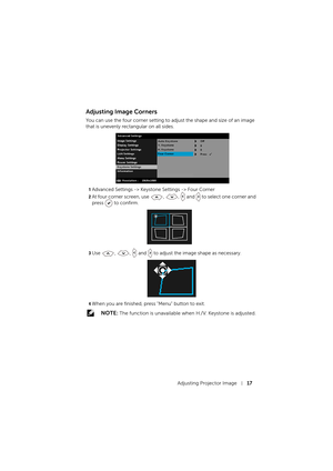 Page 17Adjusting Projector Image17
Adjusting Image Corners
You can use the four corner setting to adjust the shape and size of an image 
that is unevenly rectangular on all sides.
1Advanced Settings -> Keystone Settings -> Four Corner
2At four corner screen, use , ,  and   to select one corner and 
press   to confirm.
3Use , ,  and   to adjust the image shape as necessary.
4When you are finished, press "Menu" button to exit.
 NOTE: The function is unavailable when H./V. Keystone is adjusted. 