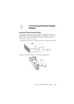 Page 21Connecting Wireless Display Adapter21
Installing Wireless Display Adapter
Your projector comes with a secured internal compartment for wireless 
display adapter. The wireless display adapter is not shipped with your 7760 
projector. The internal compartment has a HDMI and USB power port.
The installation steps are as below: 
1Open the front side door, making sure projector is already powered off.
2Attach the power USB cable to the wireless display adapter.
3
Connecting Wireless Display 
Adapter
Front...