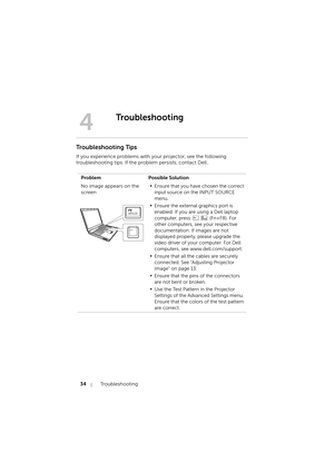 Page 3434Troubleshooting
Troubleshooting Tips
If you experience problems with your projector, see the following 
troubleshooting tips. If the problem persists, contact Dell.
4
Troubleshooting
Problem Possible Solution
No image appears on the 
screen
•Ensure that you have chosen the correct 
input source on the INPUT SOURCE 
menu.
•Ensure the external graphics port is 
enabled. If you are using a Dell laptop 
computer, press   (Fn+F8). For 
other computers, see your respective 
documentation. If images are not...