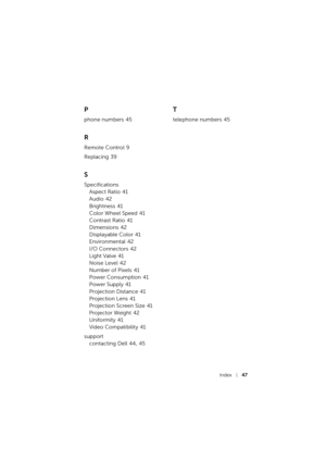 Page 47Index47
P
phone numbers 45
R
Remote Control 9
Replacing
 39
S
Specifications
Aspect Ratio
 41
Audio
 42
Brightness
 41
Color Wheel Speed
 41
Contrast Ratio
 41
Dimensions
 42
Displayable Color
 41
Environmental
 42
I/O Connectors
 42
Light Valve
 41
Noise Level
 42
Number of Pixels
 41
Power Consumption
 41
Power Supply
 41
Projection Distance
 41
Projection Lens
 41
Projection Screen Size
 41
Projector Weight
 42
Uniformity
 41
Video Compatibility
 41
support
contacting Dell
 44, 45
T
telephone numbers 45 