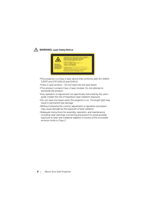 Page 88About Your Dell Projector
 WARNING: Laser Safety Notice
•This projector is a Class 2 laser device that conforms with IEC 60825-
1:2007 and CFR 1040.10 and 1040.11.
•Class 2 Laser product - Do not stare into the laser beam.
•This product contains Class-4 laser module. Do not attempt to 
dismantle the product.
•Any operation or adjustment not specifically instructed by the user's 
guide creates the risk of hazardous laser radiation exposure.
•Do not stare into beam when the projector is on. The bright...