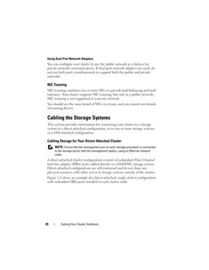 Page 2020Cabling Your Cluster Hardware
Using Dual-Port Network Adapters
You can configure your cluster to use the public network as a failover for 
private network communications. If dual-port network adapters are used, do 
not use both ports simultaneously to support both the public and private 
networks. 
NIC Teaming
NIC teaming combines two or more NICs to provide load balancing and fault 
tolerance. Your cluster supports NIC teaming, but only in a public network; 
NIC teaming is not supported in a private...