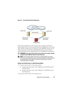 Page 21Cabling Your Cluster Hardware21
Figure 2-4. Direct-Attached Cluster Configuration
Each cluster node attaches to the storage system using two multi-mode 
optical cables with LC connectors that attach to the HBA ports in the cluster 
nodes and the storage processor (SP) ports in the Dell/EMC storage system. 
These connectors consist of two individual Fibre optic connectors with 
indexed tabs that must be aligned properly into the HBA ports and SP ports.
 WARNING: Do not remove the connector covers until...