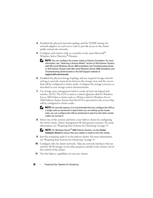 Page 3636Preparing Your Systems for Clustering
4Establish the physical network topology and the TCP/IP settings for 
network adapters on each server node to provide access to the cluster 
public and private networks. 
5Configure each cluster node as a member in the same Microsoft® 
Windows Active Directory® Domain. 
 NOTE: You can configure the cluster nodes as Domain Controllers. For more 
information, see “Selecting a Domain Model” section of Dell Failover Clusters 
with Microsoft Windows Server 2003...