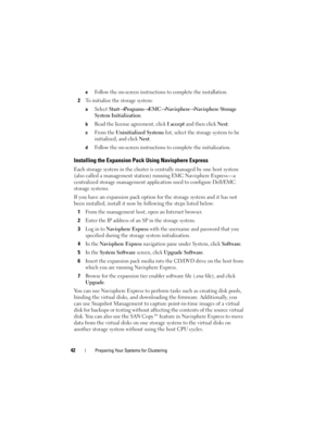 Page 4242Preparing Your Systems for Clustering
eFollow the on-screen instructions to complete the installation.
2To initialize the storage system:
aSelect Start→ Programs→ EMC→ Navisphere→ Navisphere Storage 
System Initialization
.
bRead the license agreement, click I accept and then click Next. 
cFrom the Uninitialized Systems list, select the storage system to be 
initialized, and click 
Next.
dFollow the on-screen instructions to complete the initialization.
Installing the Expansion Pack Using Navisphere...