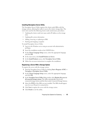 Page 43Preparing Your Systems for Clustering43
Installing Navisphere Server Utility
The Navisphere Server Utility registers the cluster node HBAs with the 
storage systems, allowing the nodes to access the cluster storage data. The 
tool is also used for the following cluster node maintenance procedures:
 Updating the cluster node host name and/or IP address on the storage 
array
 Updating file system information
 Adding, removing, or replacing an HBA
 Starting and stopping a snapshot
To install Navisphere...